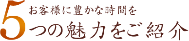 お客様に豊かな時間を 5つの魅力をご紹介
